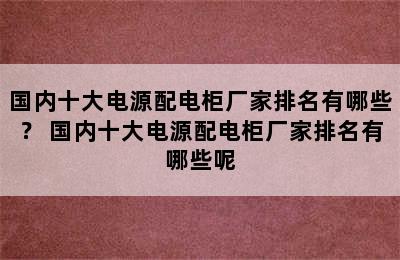 国内十大电源配电柜厂家排名有哪些？ 国内十大电源配电柜厂家排名有哪些呢